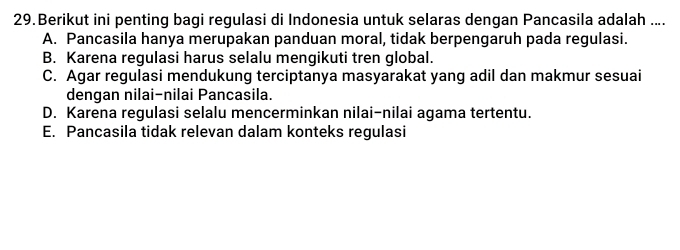 Berikut ini penting bagi regulasi di Indonesia untuk selaras dengan Pancasila adalah ....
A. Pancasila hanya merupakan panduan moral, tidak berpengaruh pada regulasi.
B. Karena regulasi harus selalu mengikuti tren global.
C. Agar regulasi mendukung terciptanya masyarakat yang adil dan makmur sesuai
dengan nilai-nilai Pancasila.
D. Karena regulasi selalu mencerminkan nilai-nilai agama tertentu.
E. Pancasila tidak relevan dalam konteks regulasi