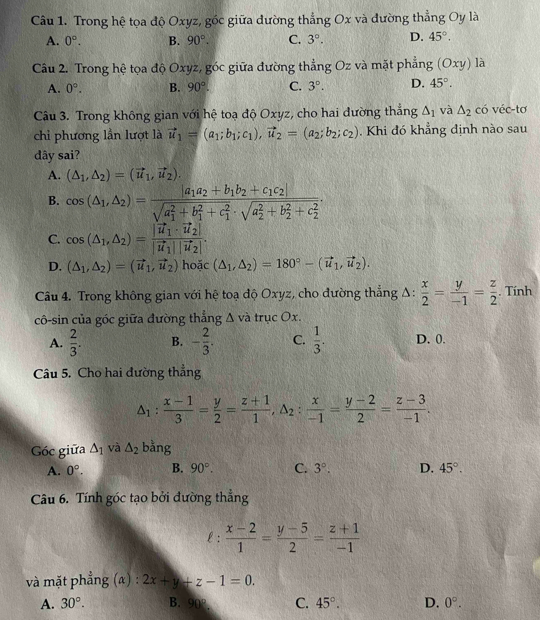 Trong hệ tọa độ Oxyz, góc giữa đường thắng Ox và đường thẳng Oy là
A. 0°. B. 90°. C. 3°.
D. 45°.
Câu 2. Trong hệ tọa độ Oxyz, góc giữa đường thẳng Oz và mặt phẳng (Oxy) là
A. 0°. B. 90°. C. 3°.
D. 45°.
Câu 3. Trong không gian với hệ toạ độ Oxyz, cho hai đường thẳng △ _1 và △ _2 có véc-tơ
chỉ phương lần lượt là vector u_1=(a_1;b_1;c_1),vector u_2=(a_2;b_2;c_2). Khi đó khẳng định nào sau
đây sai?
A. (△ _1,△ _2)=(vector u_1,vector u_2).
B. cos (△ _1,△ _2)=frac |a_1a_2+b_1b_2+c_1c_2|(sqrt(a_1)^2+b_1^(2+c_1^2)· sqrt (a_2)^2+b_2^(2+c_2^2)).
C. cos (△ _1,△ _2)=frac |vector u_1· vector u_2||vector u_1||vector u_2|.
D. (△ _1,△ _2)=(vector u_1,vector u_2) hoặc (△ _1,△ _2)=180°-(vector u_1,vector u_2).
Câu 4. Trong không gian với hệ toạ độ Oxyz, cho đường thẳng Δ:  x/2 = y/-1 = z/2 . Tính
cô-sin của góc giữa đường thẳng Δ và trục Ox.
A.  2/3 . - 2/3 . C.  1/3 . D. 0.
B.
Câu 5. Cho hai đường thẳng
△ _1: (x-1)/3 = y/2 = (z+1)/1 ,△ _2: x/-1 = (y-2)/2 = (z-3)/-1 .
Góc giữa △ _1 và △ _2 bằng
A. 0°. B. 90°. C. 3°. D. 45°.
Câu 6. Tính góc tạo bởi đường thẳng
e:  (x-2)/1 = (y-5)/2 = (z+1)/-1 
và mặt phẳng (α) : 2x+y+z-1=0.
A. 30°. B. 90°. C. 45°. D. 0°.