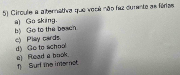 Circule a alternativa que você não faz durante as férias.
a) Go skiing.
b) Go to the beach.
c) Play cards.
d) Go to school
e) Read a book.
f) Surf the internet.