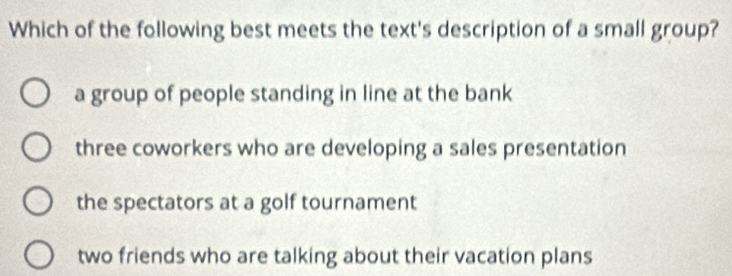 Which of the following best meets the text's description of a small group?
a group of people standing in line at the bank
three coworkers who are developing a sales presentation
the spectators at a golf tournament
two friends who are talking about their vacation plans