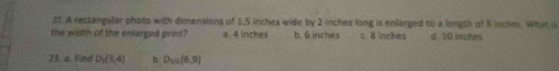 A rectangular photo with dimensions of 1,5 inches wide by 2 inches long is enlarged to a length of S inches. What is
the width of the enlarged print? a. 4 inches b. 6 inches c. 8 inches d. 10 inches
23. a. Find D_1(3,4) b. D_1/2(6,9)