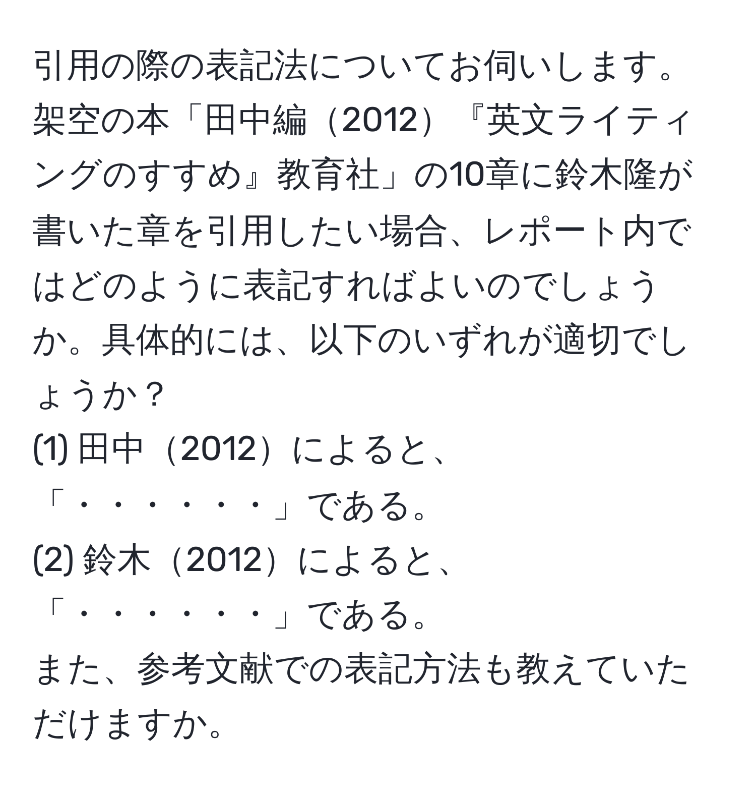 引用の際の表記法についてお伺いします。架空の本「田中編2012『英文ライティングのすすめ』教育社」の10章に鈴木隆が書いた章を引用したい場合、レポート内ではどのように表記すればよいのでしょうか。具体的には、以下のいずれが適切でしょうか？  
(1) 田中2012によると、「・・・・・・」である。  
(2) 鈴木2012によると、「・・・・・・」である。  
また、参考文献での表記方法も教えていただけますか。