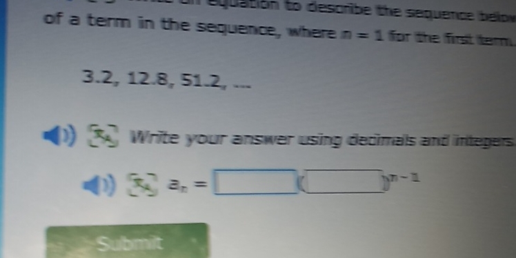 equation to describe the sequence below 
of a term in the sequence, where n=1 for the first term.
3.2, 12.8, 51.2, ... 
() 3c_k a_n=□ (□ )^n-1
Submit
