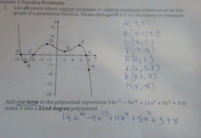 Lesson 3 Practice Problems 
1. List all points where relative minimum or relative maximum values occur on this 
graph of a polynomial function. Please distinguish if it is a maximum or minimum. 
Add one term to the polynomial expression 14x^(19)-9x^(15)+11x^4+5x^2+3to
make it into a 22nd degree polynomial.