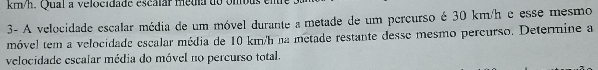 km/h. Qual a velocidade escalar média do ombus ente 
3- A velocidade escalar média de um móvel durante a metade de um percurso é 30 km/h e esse mesmo 
móvel tem a velocidade escalar média de 10 km/h na metade restante desse mesmo percurso. Determine a 
velocidade escalar média do móvel no percurso total.