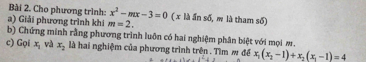 Cho phương trình: x^2-mx-3=0 ( x là ẩn số, m là tham số) 
a) Giải phương trình khi m=2. 
b) Chứng minh rằng phương trình luôn có hai nghiệm phân biệt với mọi m. 
c) Gọi x_1 và x_2 là hai nghiệm của phương trình trên . Tìm m để x_1(x_2-1)+x_2(x_1-1)=4