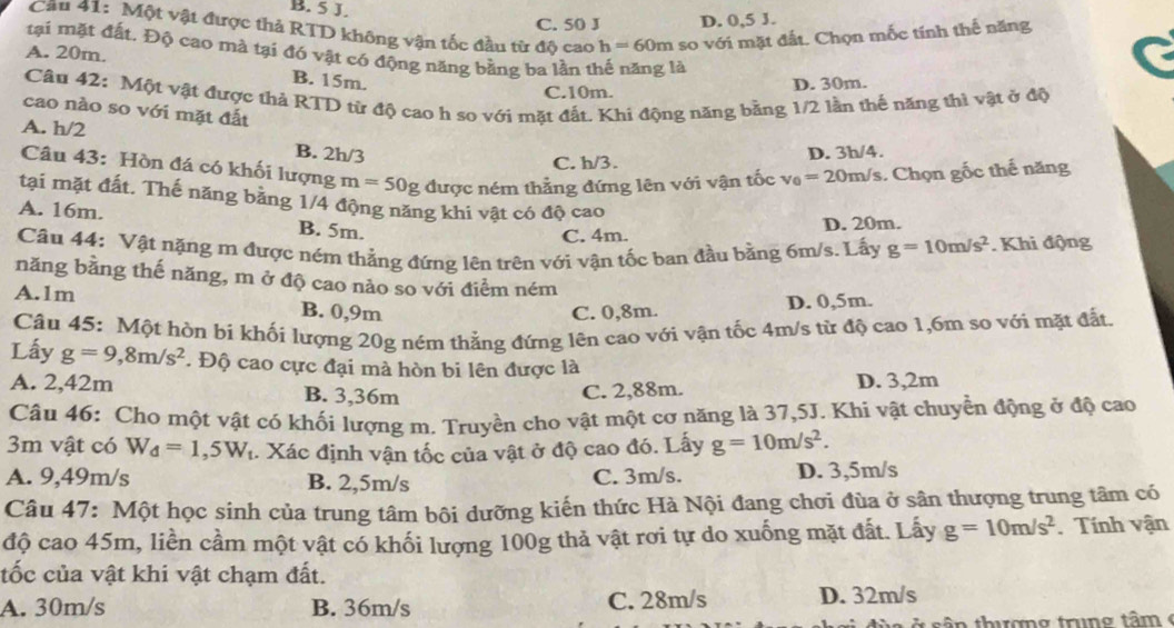 B. 5 J.
C. 50 J D. 0,5 J.
Cầu 41: Một vật được thả RTD không vận tốc đầu từ độ cao h=60m so với mặt đất. Chọn mốc tính thế năng
tại mặt đất. Độ cao mà tại đó vật có động năng bằng ba lần thể năng là
A. 20m.
B. 15m. D. 30m.
Câu 42: Một vật được thả RTD từ độ cao h so với mặt đất. Khi động năng bằng 1/2 lần thế năng thì vật ở độ
C.10m.
cao nào so với mặt đất
A. h/2 B. 2h/3
C. h/3. D. 3h/4.
Câu 43: Hòn đá có khối lượng m=50g được ném thẳng đứng lên với vận tốc v_0=20m/
Vs. Chọn gốc thế năng
tại mặt đất. Thế năng bằng 1/4 động năng khi vật có độ cao
A. 16m. B. 5m.
C. 4m. D. 20m.
Câu 44: Vật nặng m được ném thẳng đứng lên trên với vận tốc ban đầu bằng 6m/s. Lấy g=10m/s^2. Khi động
năng bằng thế năng, m ở độ cao nào so với điểm ném
A.1m B. 0,9m
C. 0,8m. D. 0,5m.
Câu 45: Một hòn bi khối lượng 20g ném thẳng đứng lên cao với vận tốc 4m/s từ độ cao 1,6m so với mặt đất.
Lấy g=9,8m/s^2. Độ cao cực đại mà hòn bi lên được là
A. 2,42m B. 3,36m C. 2,88m. D. 3,2m
Câu 46: Cho một vật có khối lượng m. Truyền cho vật một cơ năng là 37,5J. Khi vật chuyển động ở độ cao
3m vật có W_d=1,5W_t. Xác định vận tốc của vật ở độ cao đó. Lấy g=10m/s^2.
A. 9,49m/s B. 2,5m/s C. 3m/s. D. 3,5m/s
Câu 47: Một học sinh của trung tâm bôi dưỡng kiến thức Hà Nội đang chơi đùa ở sân thượng trung tâm có
độ cao 45m, liền cầm một vật có khối lượng 100g thả vật rơi tự do xuống mặt đất. Lấy g=10m/s^2. Tính vận
tốc của vật khi vật chạm đất.
A. 30m/s B. 36m/s C. 28m/s D. 32m/s
n  thư ợn g  trun g tâ m