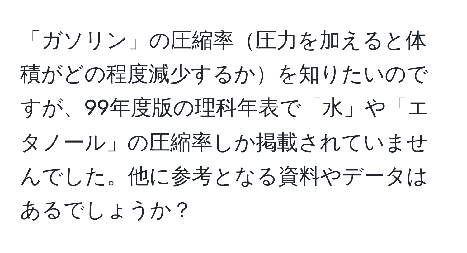 「ガソリン」の圧縮率圧力を加えると体積がどの程度減少するかを知りたいのですが、99年度版の理科年表で「水」や「エタノール」の圧縮率しか掲載されていませんでした。他に参考となる資料やデータはあるでしょうか？