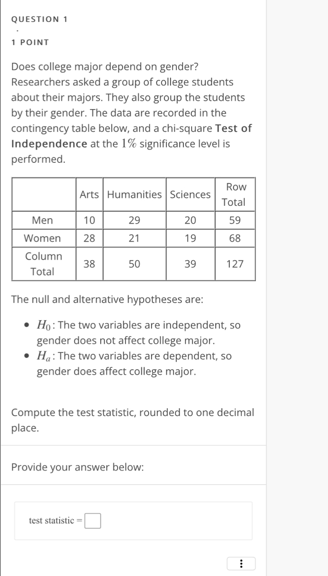 Does college major depend on gender? 
Researchers asked a group of college students 
about their majors. They also group the students 
by their gender. The data are recorded in the 
contingency table below, and a chi-square Test of 
Independence at the 1% significance level is 
performed. 
The null and alternative hypotheses are: 
1( : The two variables are independent, so 
gender does not affect college major.
H_a : The two variables are dependent, so 
gender does affect college major. 
Compute the test statistic, rounded to one decimal 
place. 
Provide your answer below: 
test statistic =□