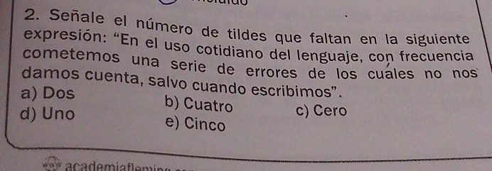 Señale el número de tildes que faltan en la siguiente
expresión: “En el uso cotidiano del lenguaje, con frecuencia
cometemos una serie de errores de los cuáles no nos
damos cuenta, salvo cuando escribimos".
a) Dos b) Cuatro c) Cero
d) Uno e) Cinco
*** academia fle r