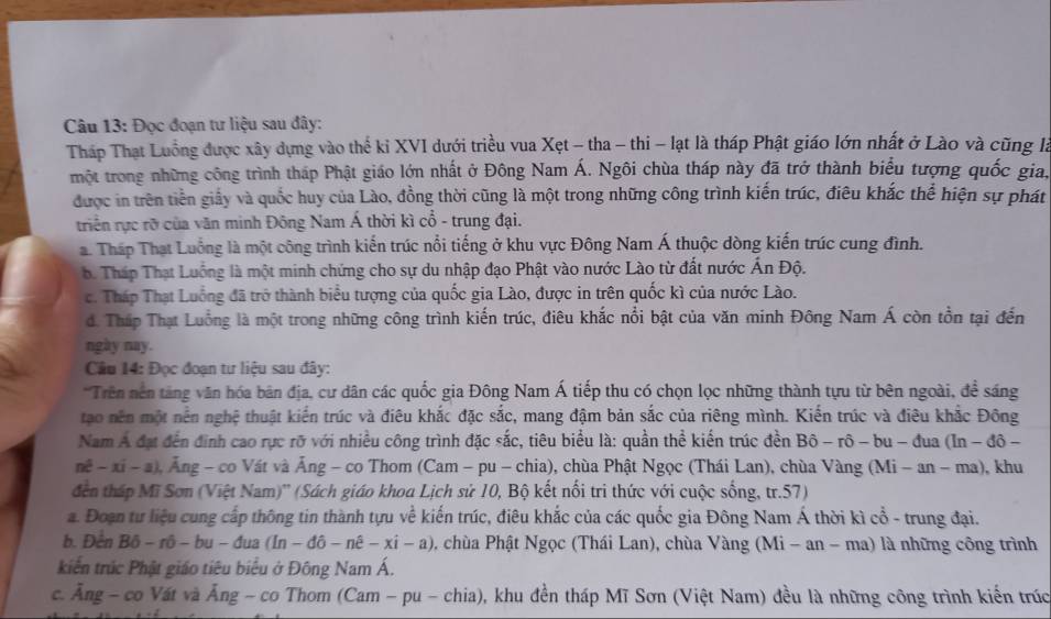 Đọc đoạn tư liệu sau đây:
Tháp Thạt Luồng được xây dựng vào thể ki XVI dưới triều vua Xẹt - tha - thi - lạt là tháp Phật giáo lớn nhất ở Lào và cũng là
một trong những công trình tháp Phật giáo lớn nhất ở Đông Nam Á. Ngôi chùa tháp này đã trở thành biểu tượng quốc gia,
được in trên tiền giấy và quốc huy của Lào, đồng thời cũng là một trong những công trình kiến trúc, điêu khắc thể hiện sự phát
triển rực rỡ của văn minh Đông Nam Á thời kì cổ - trung đại.
a. Tháp Thạt Luống là một công trình kiến trúc nổi tiếng ở khu vực Đông Nam Á thuộc dòng kiến trúc cung đình.
b. Tháp Thạt Luống là một minh chứng cho sự du nhập đạo Phật vào nước Lào từ đất nước Ấn Độ.
c. Tháp Thạt Luống đã trở thành biểu tượng của quốc gia Lào, được in trên quốc kì của nước Lào.
đ. Tháp Thạt Luồng là một trong những công trình kiến trúc, điêu khắc nổi bật của văn minh Đông Nam Á còn tồn tại đến
ngày nay.
Câu 14: Đọc đoạn tư liệu sau đây:
*Trên nên tăng văn hóa bản địa, cư dân các quốc gia Đông Nam Á tiếp thu có chọn lọc những thành tựu từ bên ngoài, đề sáng
tạo nền một nền nghệ thuật kiến trúc và điêu khắc đặc sắc, mang đậm bản sắc của riêng mình. Kiến trúc và điêu khắc Đông
Nam Á đạt đến đinh cao rực rỡ với nhiều công trình đặc sắc, tiêu biểu là: quần thể kiến trúc đền Bhat o-rhat o- bu - đua (ln -dhat o-
nhat c-xi-a , Ăng - co Vất và Ăng - co Thom (Cam - pu - chia), chùa Phật Ngọc (Thái Lan), chùa Vàng (Mi - an - ma), khu
đến tháp Mĩ Sơn (Việt Nam)'' (Sách giáo khoa Lịch sử 10, Bộ kết nổi tri thức với cuộc sống, tr.57)
a. Đoạn tư liệu cung cấp thông tin thành tựu về kiến trúc, điêu khắc của các quốc gia Đông Nam Á thời kì cổ - trung đại.
b. Đến Bô - rô - bu - đua (ln -dhat o-nhat e-xhat i-a) chùa Phật Ngọc (Thái Lan), chùa Vàng (Mi - an - ma) là những công trình
kiến trúc Phật giáo tiêu biểu ở Đông Nam Á.
c. Ăng - co Vát và Ăng - co Thom (Cam - pu - chia), khu đền tháp Mĩ Sơn (Việt Nam) đều là những công trình kiến trúc