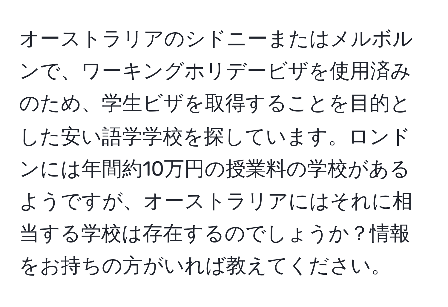 オーストラリアのシドニーまたはメルボルンで、ワーキングホリデービザを使用済みのため、学生ビザを取得することを目的とした安い語学学校を探しています。ロンドンには年間約10万円の授業料の学校があるようですが、オーストラリアにはそれに相当する学校は存在するのでしょうか？情報をお持ちの方がいれば教えてください。