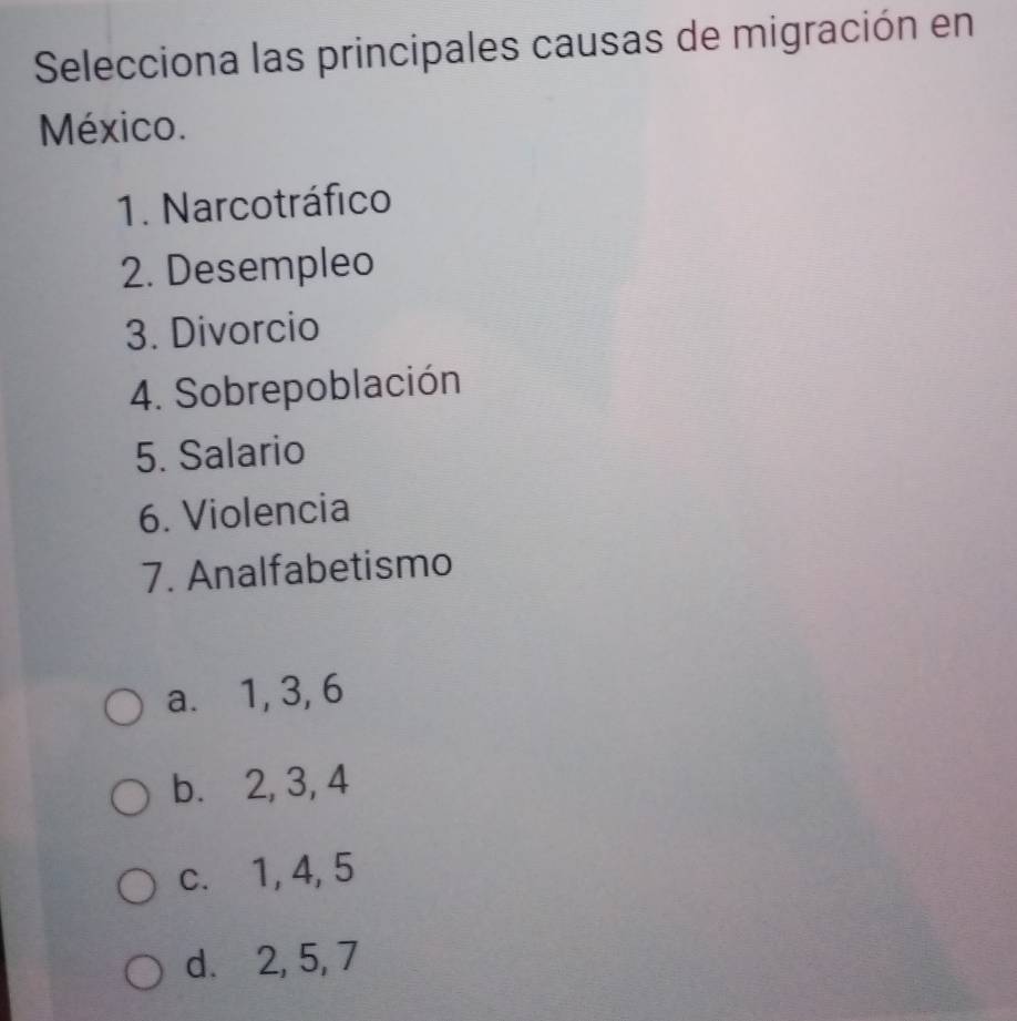 Selecciona las principales causas de migración en
México.
1. Narcotráfico
2. Desempleo
3. Divorcio
4. Sobrepoblación
5. Salario
6. Violencia
7. Analfabetismo
a. 1, 3, 6
b. 2, 3, 4
c. 1, 4, 5
d. 2, 5, 7