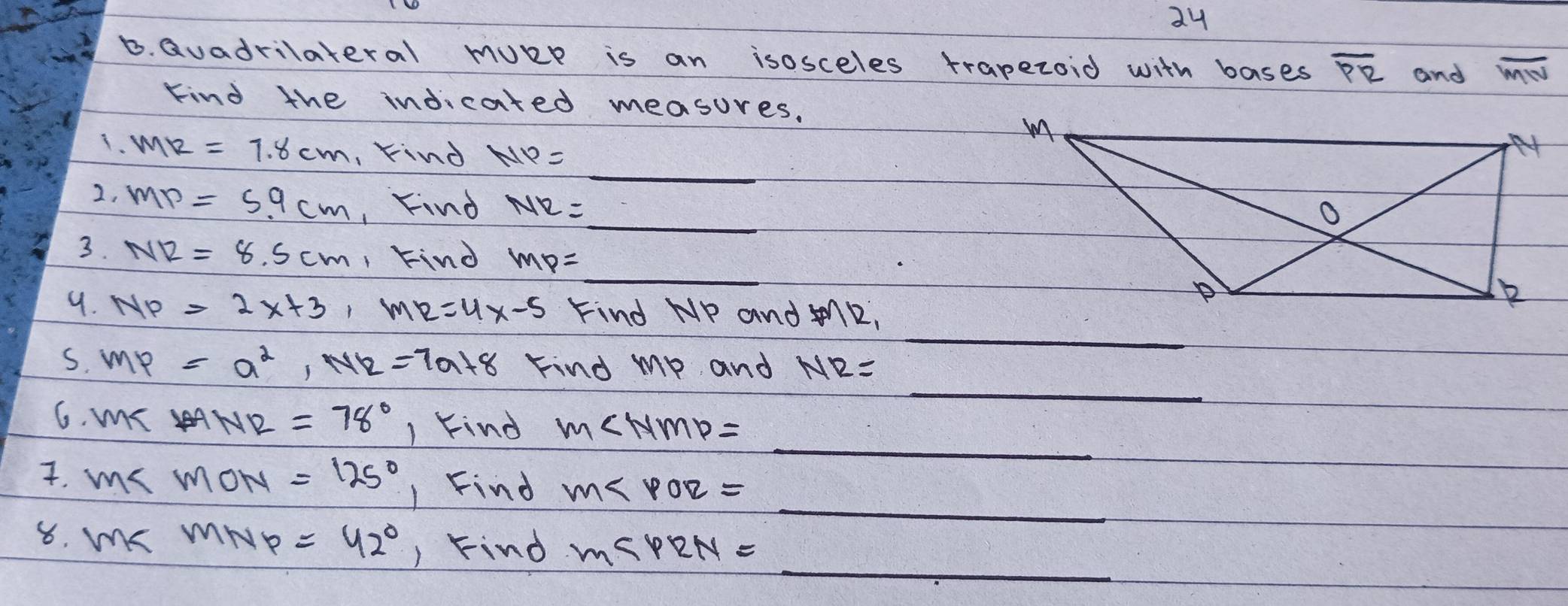 Qvadrilateral mURe is an isosceles trapezoid with bases overline PR and overline MN
Kind the indicated measures. 
1. mR=7.8cm kind NP=
_ 
2, MP=5.9cm , Find NR= _ _  _ 
3. NR=8.5cm , Find mp= =frac 1/1/2 _ 
_ 
9. NP=2x+3, MR=4x-5 Find HP and 7/12
_ 
S. MP=a^2, NR=7a+8 Find mp and NR=
_ 
6. mR ANR=78° 1 kind m∠ NMP=
_ 
7. ms mON=125° 1 Find m∠ POR=
_ 
8. mKR mNp =42° ) Find M∠ PRN=