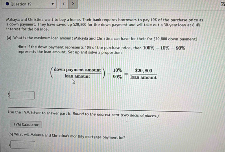 Makayla and Christina want to buy a home. Their bank requires borrowers to pay 10% of the purchase price as 
a down payment. They have saved up $20,800 for the down payment and will take out a 30-year loan at 6.4%
interest for the balance. 
(a) What is the maximum loan amount Makayla and Christina can have for their for $20,800 down payment? 
Hint: If the down payment represents 10% of the purchase price, then 100% -10% =90%
represents the loan amount. Set up and solve a proportion:
( downpaymentamount/loanamount )= 10% /90%  = ($20,800)/loanamount 
S 
Use the TVM Solver to answer part b. Round to the nearest cent (two decimal places.) 
TVM Calculator 
(b) What will Makayla and Christina's monthly mortgage payment be? 
x_□ 