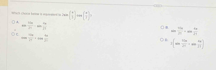 Which choice below is equivalent to 2sin ( π /3 ) cos ( π /7 ) ?
A. sin  10π /21 -sin  4π /21 
B. sin  10π /21 +sin  4π /21 
C. cos  10π /21 +cos  4π /21 
D. 2(sin  10π /21 +sin  4π /21 )