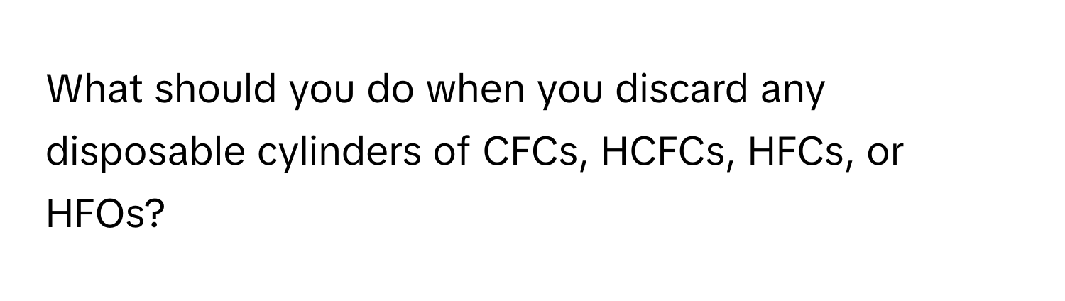 What should you do when you discard any disposable cylinders of CFCs, HCFCs, HFCs, or HFOs?