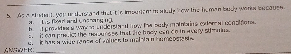 As a student, you understand that it is important to study how the human body works because:
a. it is fixed and unchanging.
b. it provides a way to understand how the body maintains external conditions.
c. it can predict the responses that the body can do in every stimulus.
d. it has a wide range of values to maintain homeostasis.
ANSWER:_