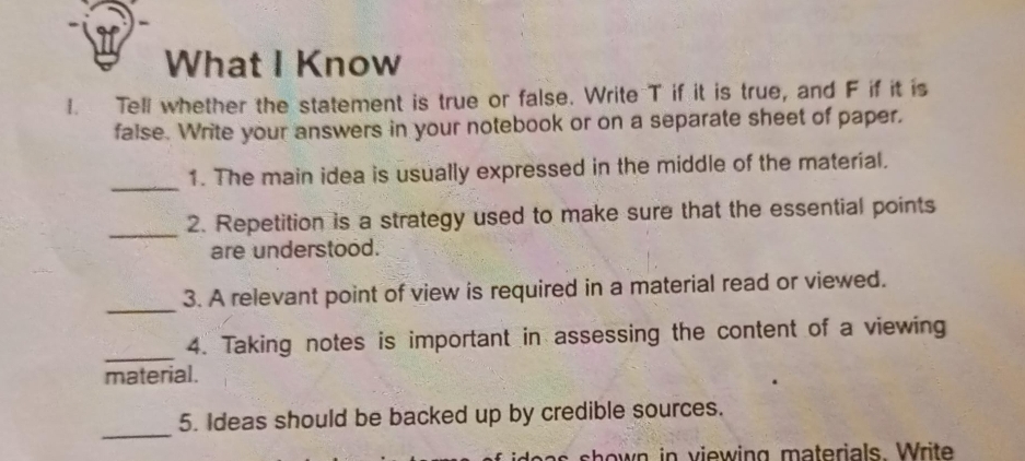 What I Know 
I. Tell whether the statement is true or false. Write T if it is true, and F if it is 
false. Write your answers in your notebook or on a separate sheet of paper, 
_ 
1. The main idea is usually expressed in the middle of the material. 
_ 
2. Repetition is a strategy used to make sure that the essential points 
are understood. 
_ 
3. A relevant point of view is required in a material read or viewed. 
_ 
4. Taking notes is important in assessing the content of a viewing 
material. 
_ 
5. Ideas should be backed up by credible sources. 
shown in viewing materials. Write