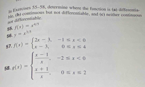 In Exercises 55-58, determine where the function is (a) differentia- 
ble, (b) continuous but not differentiable, and (c) neither continuous 
nor differentiable. 
55. f(x)=x^(4/5)
56. y=x^(3/5)
57. f(x)=beginarrayl 2x-3,-1≤ x<0 x-3,0≤ x≤ 4endarray.
58. g(x)=beginarrayl  (x-1)/x ,-2≤ x<0  (x+1)/x ,0≤ x≤ 2endarray.