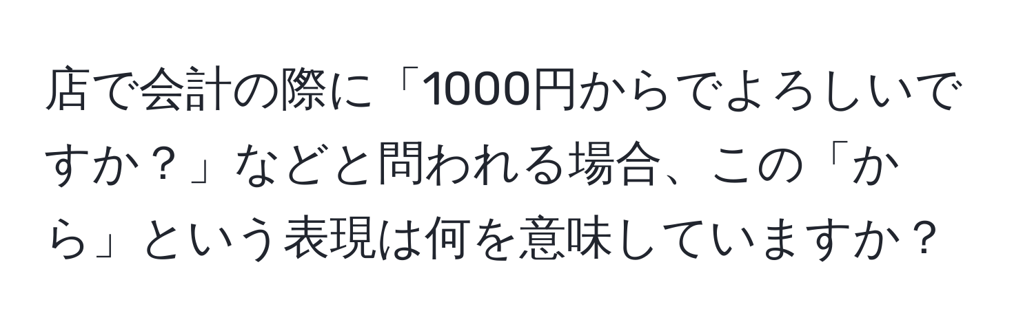 店で会計の際に「1000円からでよろしいですか？」などと問われる場合、この「から」という表現は何を意味していますか？