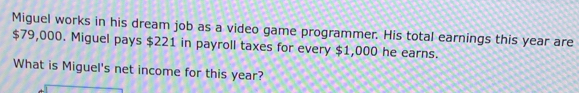 Miguel works in his dream job as a video game programmer. His total earnings this year are
$79,000. Miguel pays $221 in payroll taxes for every $1,000 he earns. 
What is Miguel's net income for this year?