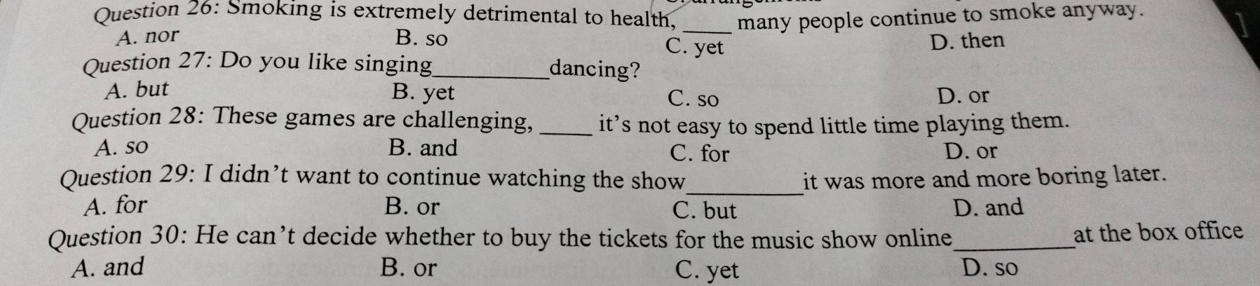 Smoking is extremely detrimental to health, _many people continue to smoke anyway.
A. nor B. so D. then
C. yet
Question 27: Do you like singing_ dancing?
A. but B. yet D. or
C. so
Question 28: These games are challenging,_ it’s not easy to spend little time playing them.
A. so B. and C. for D. or
Question 29: I didn’t want to continue watching the show_ it was more and more boring later.
A. for B. or C. but D. and
Question 30: He can’t decide whether to buy the tickets for the music show online_
at the box office
A. and B. or C. yet D. so