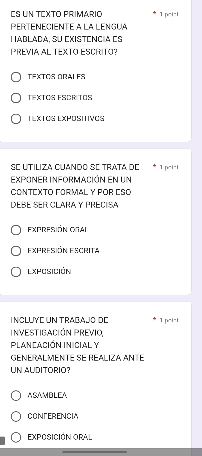 ES UN TEXTO PRIMARIO 1 point
PERTENECIENTE A LA LENGUA
HABLADA, SU EXISTENCIA ES
PREVIA AL TEXTO ESCRITO?
TEXTOS ORALES
TEXTOS ESCRITOS
TEXTOS EXPOSITIVOS
SE UTILIZA CUANDO SE TRATA DE 1 point
EXPONER INFORMACIÓN EN UN
CONTEXTO FORMAL Y POR ESO
DEBE SER CLARA Y PRECISA
EXPRESIÓN ORAL
EXPRESIÓN ESCRITA
EXPOSICIÓN
INCLUYE UN TRABAJO DE 1 point
INVESTIGACIÓN PREVIO,
PLANEACIÓN INICIAL Y
GENERALMENTE SE REALIZA ANTE
UN AUDITORIO?
ASAMBLEA
CONFERENCIA
EXPOSICIÓN ORAL
_