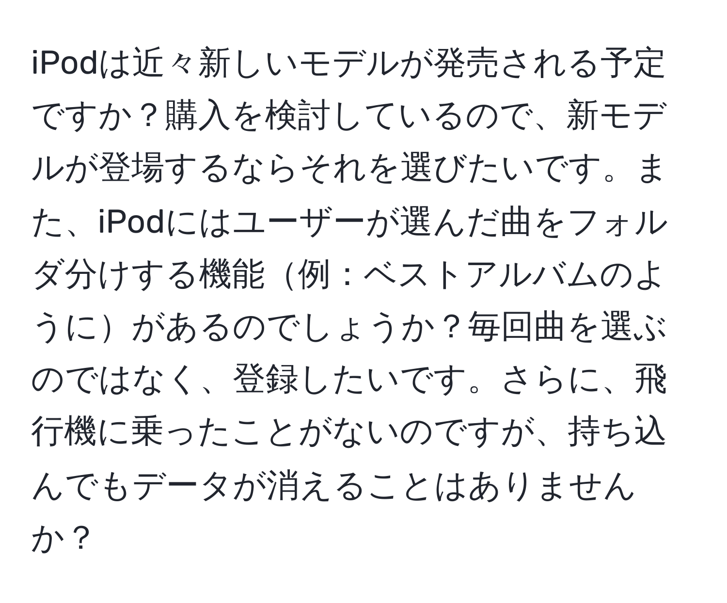 iPodは近々新しいモデルが発売される予定ですか？購入を検討しているので、新モデルが登場するならそれを選びたいです。また、iPodにはユーザーが選んだ曲をフォルダ分けする機能例：ベストアルバムのようにがあるのでしょうか？毎回曲を選ぶのではなく、登録したいです。さらに、飛行機に乗ったことがないのですが、持ち込んでもデータが消えることはありませんか？