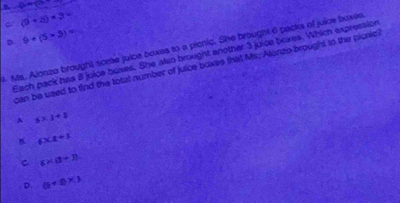(9+5)* 3=
D 9+(5* 3)=
4. Ms. Alonzo brought some juice boxes to a picnic. She brought 6 packs of juice baxes
Each pack has 8 juice boxes. She also brought another 3 juice boxes. Which expression
can be used to find the total number of juice boxes that Ms: Alonzo brought to the picnic
A 5* 3+$
B. 6* x+3
C 6* (8+3)
D. (5+8)* 3