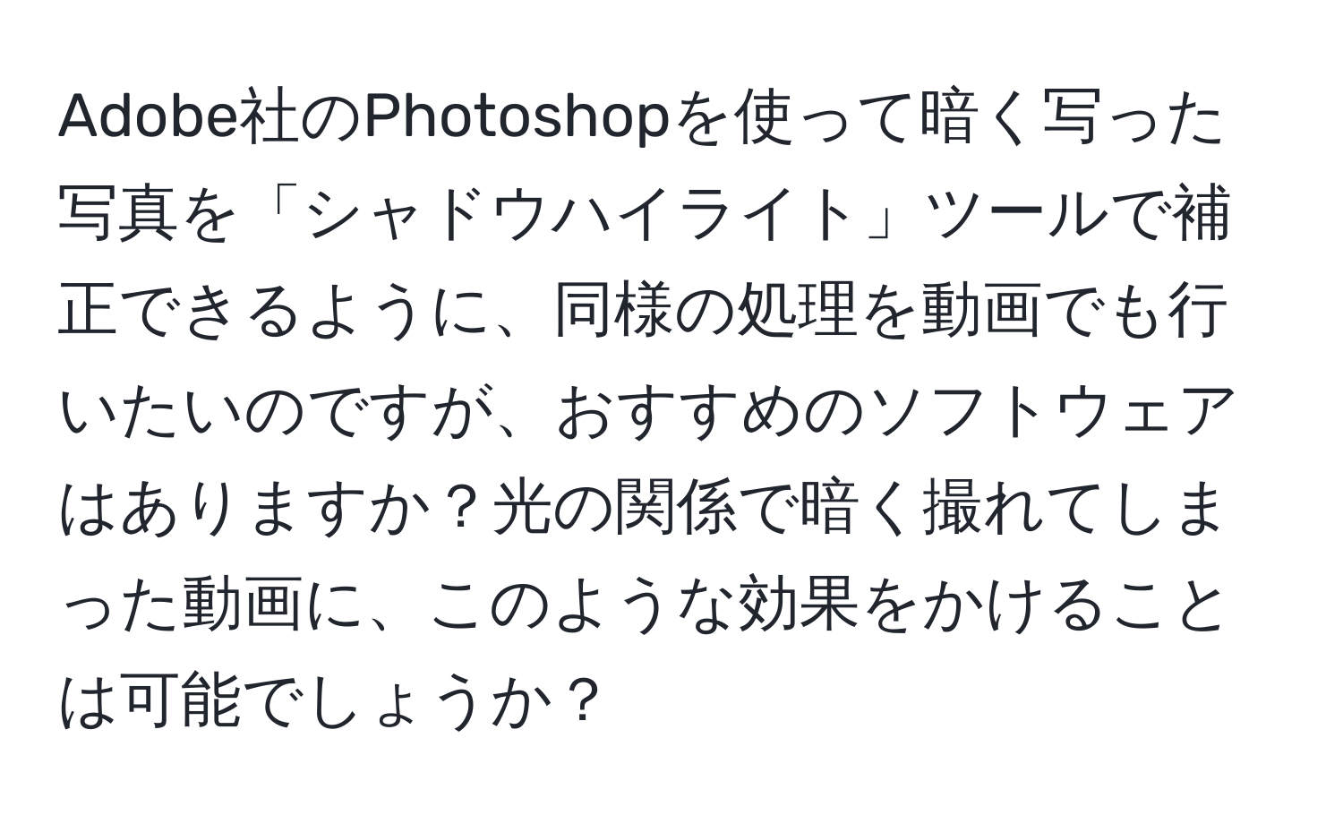 Adobe社のPhotoshopを使って暗く写った写真を「シャドウハイライト」ツールで補正できるように、同様の処理を動画でも行いたいのですが、おすすめのソフトウェアはありますか？光の関係で暗く撮れてしまった動画に、このような効果をかけることは可能でしょうか？