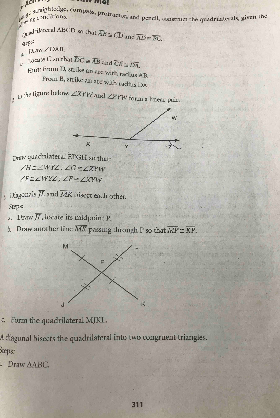 Acin 
[sing a straightedge, compass, protractor, and pencil, construct the quadrilaterals, given the 
ollowing conditions. 
|. Quadrilateral ABCD so that overline AB≌ overline CD and overline AD≌ overline BC. 
Steps: 
a. Draw ∠ DAB. 
b. Locate C so that overline DC≌ overline AB and overline CB≌ overline DA. 
Hint: From D, strike an arc with radius AB. 
From B, strike an arc with radius DA. 
2. In the figure below, ∠ XYW and ∠ ZYW form a linear pair. 
Draw quadrilateral EFGH so that:
∠ H≌ ∠ WYZ; ∠ G≌ ∠ XYW
∠ F≌ ∠ WYZ; ∠ E≌ ∠ XYW
3. Diagonals overline JL and overline MK bisect each other. 
Steps: 
a. Draw overline JL , locate its midpoint P. 
b. Draw another line overline MK passing through P so that overline MP≌ overline KP. 
c. Form the quadrilateral MJKL. 
A diagonal bisects the quadrilateral into two congruent triangles. 
Steps: 
. Draw △ ABC. 
311