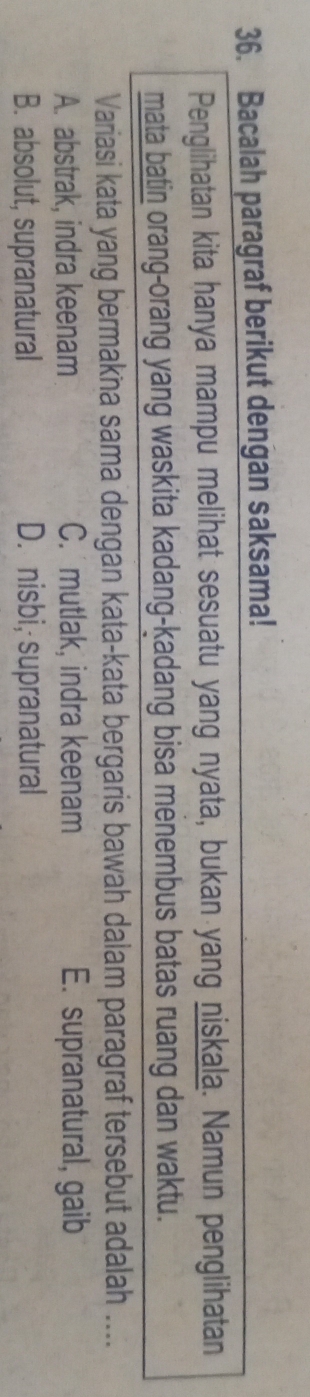 Bacalah paragraf berikut dengan saksama!
Penglihatan kita hanya mampu melihat sesuatu yang nyata, bukan yang niskala. Namun penglihatan
mata batin orang-orang yang waskita kadang-kadang bisa menembus batas ruang dan waktu.
Variasi kata yang bermakna sama dengan kata-kata bergaris bawah dalam paragraf tersebut adalah ....
A. abstrak, indra keenam C. mutlak, indra keenam E. supranatural, gaib
B. absolut, supranatural D. nisbi, supranatural