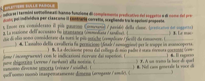 RIFLETTère SULLE PArOLe 
o indica se i termini sottolineati hanno funzione di complemento predicativo del soggetto o di nom d pre o 
dicato; poi individua per ciascuno il contrario corretto, scegliendo tra le opzioni proposte. 
1, Ettore era considerato il più pauroso ((temerario) / pavido) della classe. (predicativo del soggetto) 
2. La reazione dell'accusato fu istantanea (immediata / tardiva). O_ ) 3. Le mac 
chie di olio sono considerate da tutti le più ostiche (complicate / facili) da rimuovere ( _ 
) 4. Lassalto della cavalleria fu pernicioso (fatale / vantággioso) per le truppe in avanscoperta. 
_-................................ . ecsione presa dal collega di mio padre é stata rifenuta coerente (con 
forme / incongruente) con le indicazioni ricevute dai superiori. (_ ) 6. Il ragazzo 
parve sbigottito (sereno / turbato) alla notizia. ( )7. A un tratto la luce di quel 
irmonto divenne smorta (vivace / scialba). ( _ ) 8. Nel caos generale la voce di 
. 
quell'uomo suonò inaspettatamente dimessa (arrogante / umile). (_