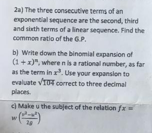 2a) The three consecutive terms of an 
exponential sequence are the second, third 
and sixth terms of a linear sequence. Find the 
common ratio of the G.P. 
b) Write down the binomial expansion of
(1+x)^n , where n is a rational number, as far 
as the term in x^3. Use your expansion to 
evaluate sqrt(104) correct to three decimal 
places. 
c) Make u the subject of the relation fx=
w( (v^2-u^2)/2g )