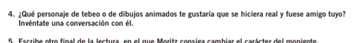 ¿Qué personaje de tebeo o de dibujos animados te gustaría que se hiciera real y fuese amigo tuyo? 
Invéntate una conversación con él. 
5 Escribe otro final de la lectura, en el que Moritz consiga cambiar el carácter del monigote