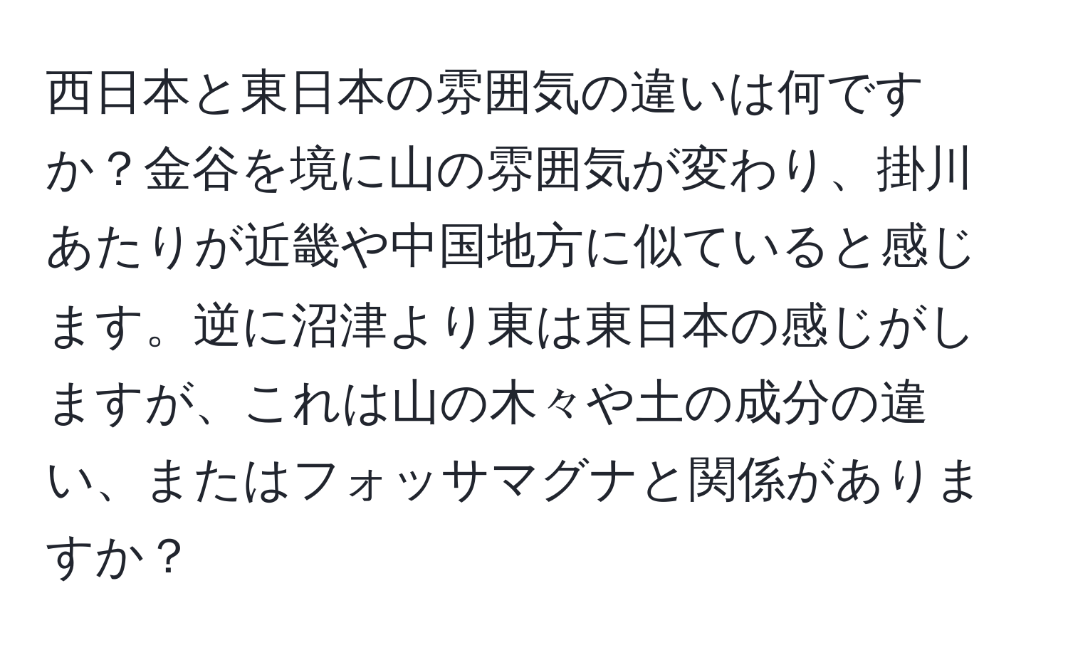 西日本と東日本の雰囲気の違いは何ですか？金谷を境に山の雰囲気が変わり、掛川あたりが近畿や中国地方に似ていると感じます。逆に沼津より東は東日本の感じがしますが、これは山の木々や土の成分の違い、またはフォッサマグナと関係がありますか？