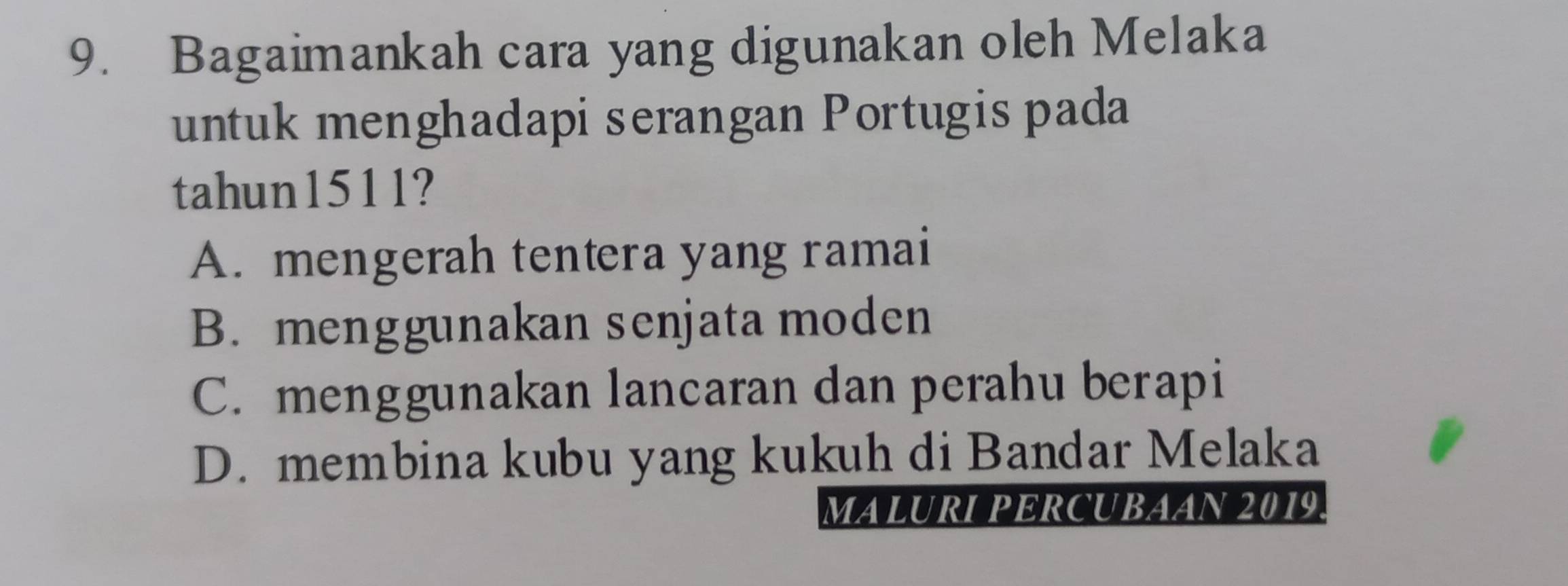 Bagaimankah cara yang digunakan oleh Melaka
untuk menghadapi serangan Portugis pada
tahun1511?
A. mengerah tentera yang ramai
B. menggunakan senjata moden
C. menggunakan lancaran dan perahu berapi
D. membina kubu yang kukuh di Bandar Melaka
MALURI PERCUBAAN 2019.