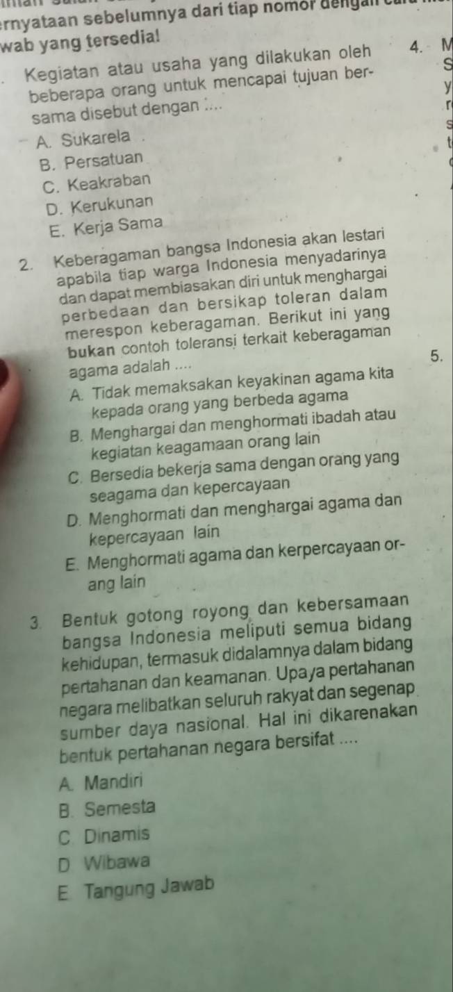 ernyataan sebelumnya dari tiap nomor dengal
wab yang tersedia!
Kegiatan atau usaha yang dilakukan oleh 4. M
beberapa orang untuk mencapai tujuan ber- s
sama disebut dengan :... V
A. Sukarela
B. Persatuan
C. Keakraban
D. Kerukunan
E. Kerja Sama
2. Keberagaman bangsa Indonesia akan lestari
apabila tiap warga Indonesia menyadarinya
dan dapat membiasakan diri untuk menghargai
perbedaan dan bersikap toleran dalam
merespon keberagaman. Berikut ini yang
bukan contoh toleransi terkait keberagaman
5.
agama adalah ....
A. Tidak memaksakan keyakinan agama kita
kepada orang yang berbeda agama
B. Menghargai dan menghormati ibadah atau
kegiatan keagamaan orang lain
C. Bersedia bekerja sama dengan orang yang
seagama dan kepercayaan
D. Menghormati dan menghargai agama dan
kepercayaan lain
E. Menghormati agama dan kerpercayaan or-
ang lain
3. Bentuk gotong royong dan kebersamaan
bangsa Indonesia meliputi semua bidang
kehidupan, termasuk didalamnya dalam bidang
pertahanan dan keamanan. Upaya pertahanan
negara melibatkan seluruh rakyat dan segenap
sumber daya nasional. Hal ini dikarenakan
bentuk pertahanan negara bersifat ....
A. Mandiri
B. Semesta
C. Dinamis
D Wibawa
E. Tangung Jawab