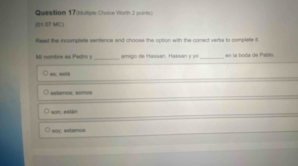 Question 17(Multiple Choice Worth 2 points)
(01.07 MC)
Read the incomplete sentence and choose the option with the correct verbs to complete it.
Mi nombre es Pedro y _amigo de Hassan. Hassan y yo_ en la boda de Pablo.
es; está
estamos; somos
son; están
soy; estamos