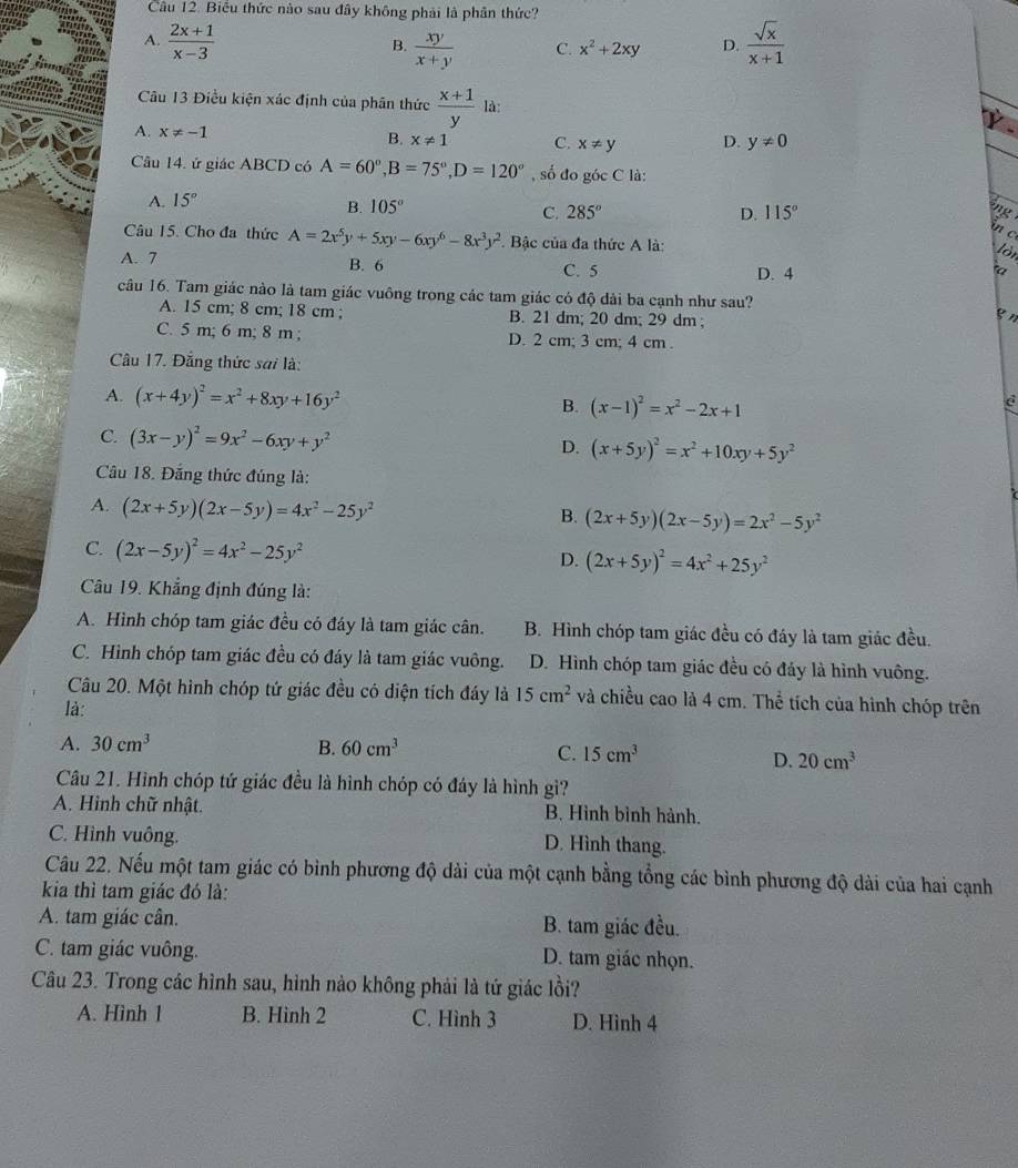 Biểu thức nào sau đây không phải là phân thức?
A.  (2x+1)/x-3  B.  xy/x+y  C. x^2+2xy D.  sqrt(x)/x+1 
Câu 13 Điều kiện xác định của phân thức  (x+1)/y  là:
A. x!= -1
B. x!= 1 C. x!= y D. y!= 0
Câu 14. ứ giác ABCD có A=60°,B=75°,D=120° , số đo góc C là:
A. 15°
B. 105°
C. 285° D. 115°
g 
     
Câu 15. Cho đa thức A=2x^5y+5xy-6xy^6-8x^3y^2. Bậc của đa thức A là:
lòn
A. 7 B. 6 C. 5 D. 4
câu 16. Tam giác nào là tam giác vuông trong các tam giác có độ dài ba cạnh như sau?
A. 15 cm; 8 cm; 18 cm ; B. 21 dm; 20 dm; 29 dm ;
gn
C. 5 m; 6 m; 8 m ; D. 2 cm; 3 cm; 4 cm .
Câu 17. Đẳng thức sai là:
A. (x+4y)^2=x^2+8xy+16y^2
B. (x-1)^2=x^2-2x+1
C. (3x-y)^2=9x^2-6xy+y^2
D. (x+5y)^2=x^2+10xy+5y^2
Câu 18. Đắng thức đúng là:
A. (2x+5y)(2x-5y)=4x^2-25y^2
B. (2x+5y)(2x-5y)=2x^2-5y^2
C. (2x-5y)^2=4x^2-25y^2 D. (2x+5y)^2=4x^2+25y^2
Câu 19. Khẳng định đúng là:
A. Hình chóp tam giác đều có đáy là tam giác cân. B. Hình chóp tam giác đều có đáy là tam giác đều.
C. Hình chóp tam giác đều có đáy là tam giác vuông. D. Hình chóp tam giác đều có đảy là hình vuông.
Câu 20. Một hình chóp tứ giác đều có diện tích đáy là 15cm^2 và chiều cao là 4 cm. Thể tích của hình chóp trên
là:
A. 30cm^3 B. 60cm^3
C. 15cm^3 D. 20cm^3
Câu 21. Hình chóp tứ giác đều là hình chóp có đáy là hình gì?
A. Hình chữ nhật. B. Hình bình hành.
C. Hình vuông.
D. Hình thang.
Câu 22. Nếu một tam giác có bình phương độ dài của một cạnh bằng tổng các bình phương độ dài của hai cạnh
kia thì tam giác đó là:
A. tam giác cân. B. tam giác đều.
C. tam giác vuông. D. tam giác nhọn.
Câu 23. Trong các hình sau, hình nảo không phải là tứ giác lồi?
A. Hình 1 B. Hinh 2 C. Hình 3 D. Hình 4