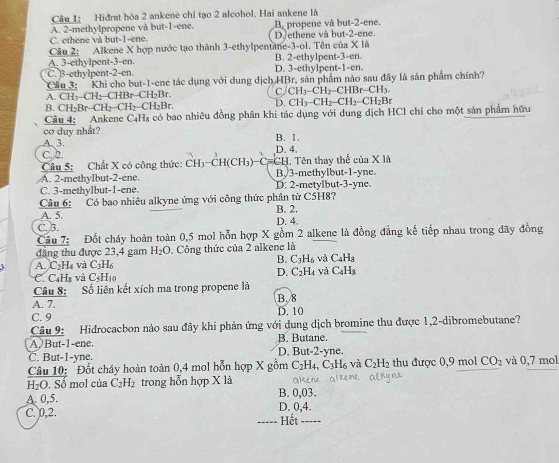 Hiđrat hóa 2 ankene chỉ tạo 2 alcohol. Hai ankene là
A. 2-methylpropene và but-1-ene. B. propene và but-2-ene.
C. ethene và but-1-ene. D. ethene và but-2-ene.
Câu 2: Alkene X hợp nước tạo thành 3-ethylpentane-3-ol. Tên của X là
A. 3-ethylpent-3-en. B. 2-ethylpent-3-en.
C. β-ethylpent-2-en. D. 3-ethylpent-1-en.
Cầu 3: Khi cho but-1-ene tác dụng với dung dịch HBr, sản phẩm nào sau đây là sản phẩm chính?
A. CH_3-CH_2 -CHBr-CH_2Br. C CH_3-CH_2-CHBr-CH_3.
B. CH_2Br-CH_2-CH_2-CH_2Br.
D. CH_3-CH_2-CH_2-CH_2B r
Câu 4: Ankene C_4H_8; có bao nhiêu đồng phân khi tác dụng với dung dịch HCl chỉ cho một sản phẩm hữu
cơ duy nhất?
A、 3. B. 1.
D. 4.
C.2.
Câu 5: Chất X có công thức: ( CH_3-CH (CH₃)    C *CH. Tên thay thế của X là
A. 2-methylbut-2-ene. B,3-methylbut-1-yne.
C. 3-methylbut-1-ene. D. 2-metylbut-3-yne.
Câu 6: Có bao nhiêu alkyne ứng với công thức phân tử C5H8?
B. 2.
A. 5.
C. 3.
D. 4.
Câu 7: Đốt cháy hoàn toàn 0,5 mol hỗn hợp X gồm 2 alkene là đồng đẳng kế tiếp nhau trong dãy đồng
đăng thu được 23,4 gam H_2O. Công thức của 2 alkene là
A. C_2H_4 và C_3H_6
B. C_3H_6 và C_4H_8
C. C_4H_8 và C_5H_10
D. C_2H_4 và C_4H_8
Câu 8: Số liên kết xích ma trong propene là
B. 8
A. 7.
D. 10
C. 9
Câu 9: Hiđrocacbon nào sau đây khi phản ứng với dung dịch bromine thu được 1,2-dibromebutane?
A. But-1-ene. B. Butane.
C. But-1-yne.
D. But-2-yne.
Câu 10: Đốt cháy hoàn toàn 0,4 mol hỗn hợp X gồm C_2H_4, C_3H_6 và C_2H_2 thu được 0,9 mol CO_2 và 0,7 mol
H_2O. Số mol của C_2H_2 trong hỗn hợp X là
A. 0,5. B. 0,03.
C. 0,2. D. 0,4.
Hết