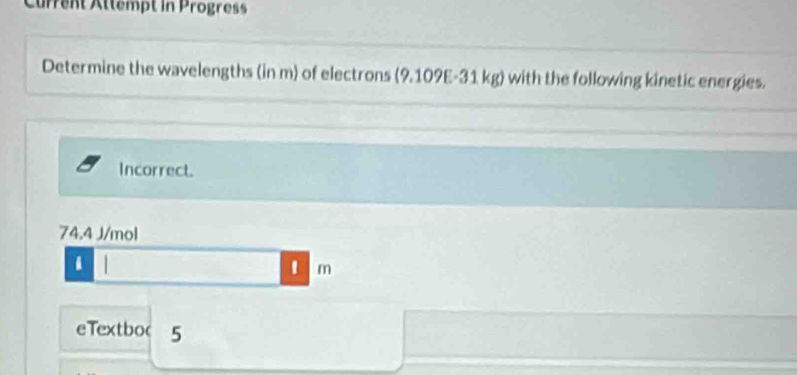 Current Attempt in Progress 
Determine the wavelengths (in m) of electrons (9.109E-31 kg) with the following kinetic energies. 
Incorrect.
74.4 J/mol
1 m
eTextboc 5