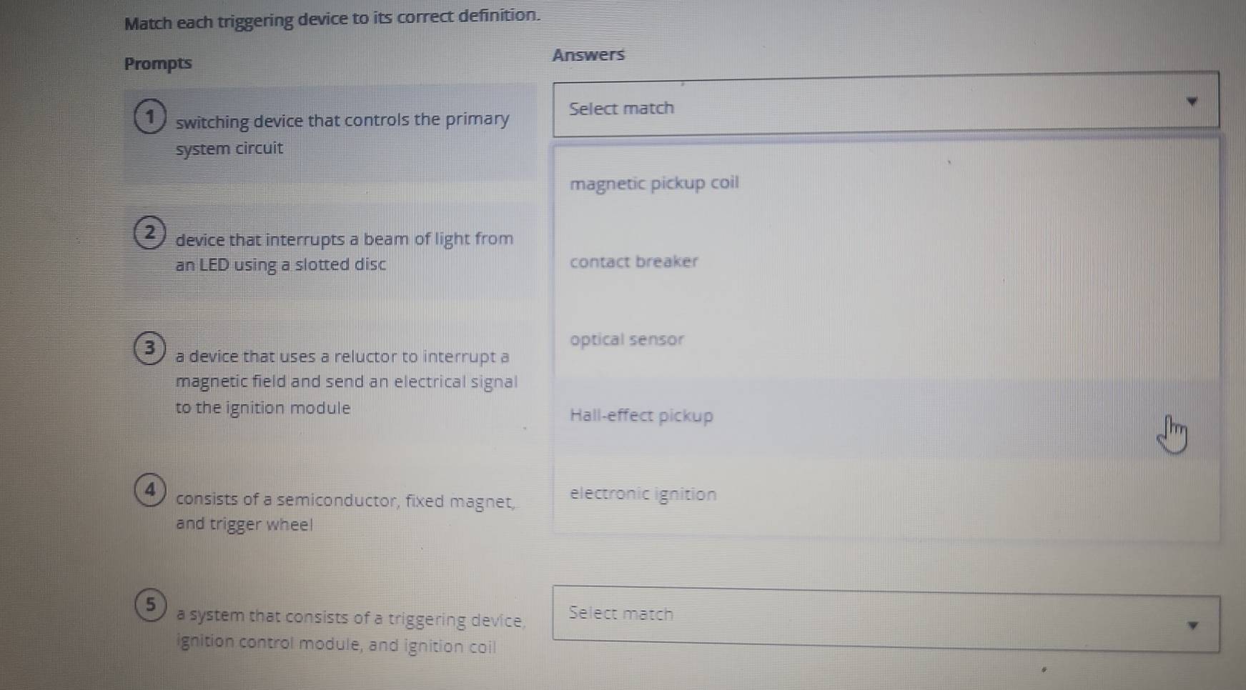 Match each triggering device to its correct definition.
Prompts
Answers
1 switching device that controls the primary Select match
system circuit
magnetic pickup coil
2 device that interrupts a beam of light from
an LED using a slotted disc contact breaker
optical sensor
3 a device that uses a reluctor to interrupt a
magnetic field and send an electrical signal
to the ignition module Hall-effect pickup
4 consists of a semiconductor, fixed magnet, electronic ignition
and trigger wheel
5 a system that consists of a triggering device, Select match
ignition control module, and ignition coil