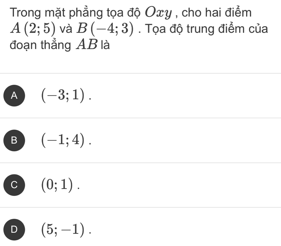 Trong mặt phẳng tọa độ Oxy , cho hai điểm
A(2;5) và B(-4;3). Tọa độ trung điểm của
đoạn thẳng AB là
A (-3;1).
B (-1;4).
C (0;1).
D (5;-1).