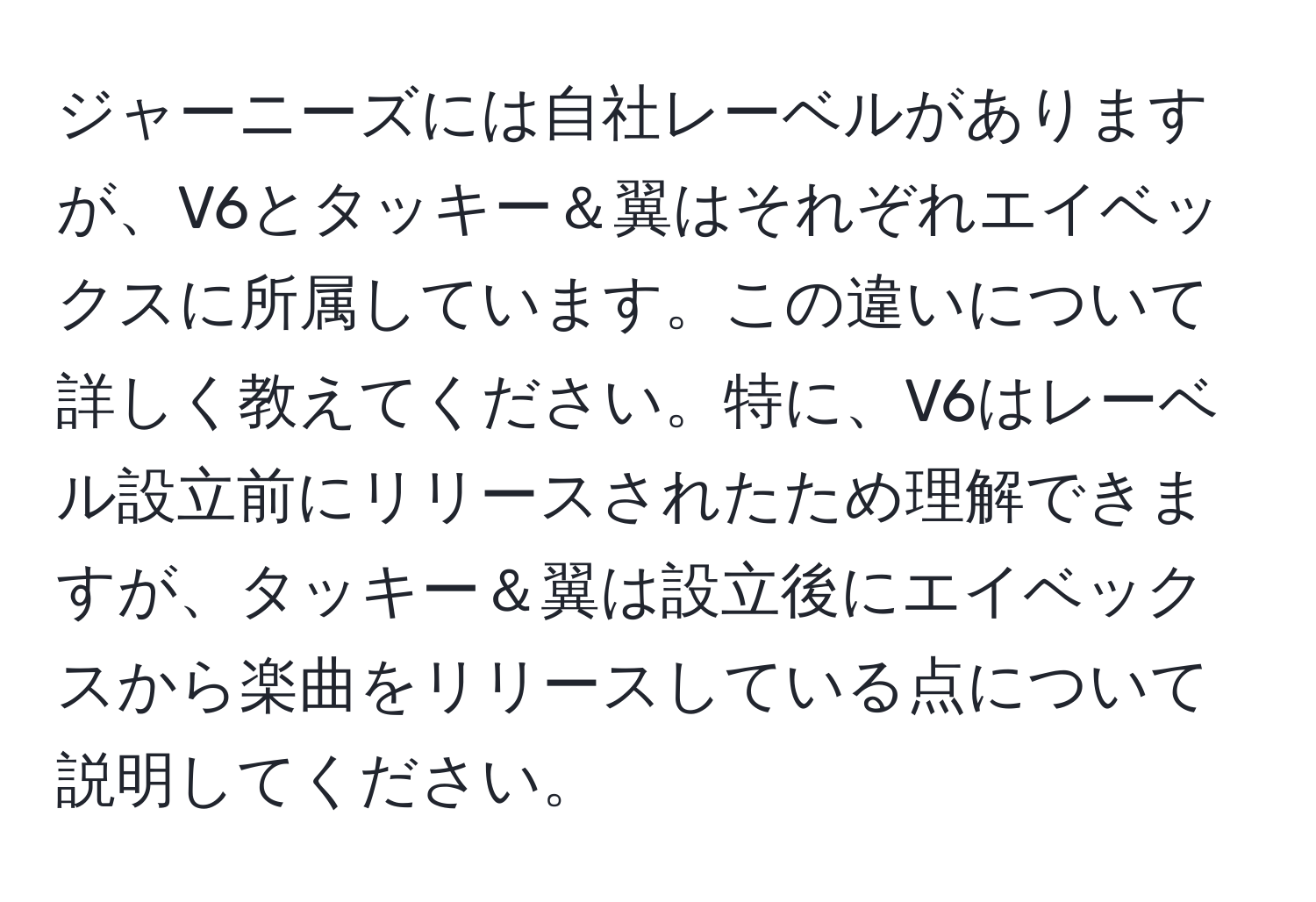 ジャーニーズには自社レーベルがありますが、V6とタッキー＆翼はそれぞれエイベックスに所属しています。この違いについて詳しく教えてください。特に、V6はレーベル設立前にリリースされたため理解できますが、タッキー＆翼は設立後にエイベックスから楽曲をリリースしている点について説明してください。