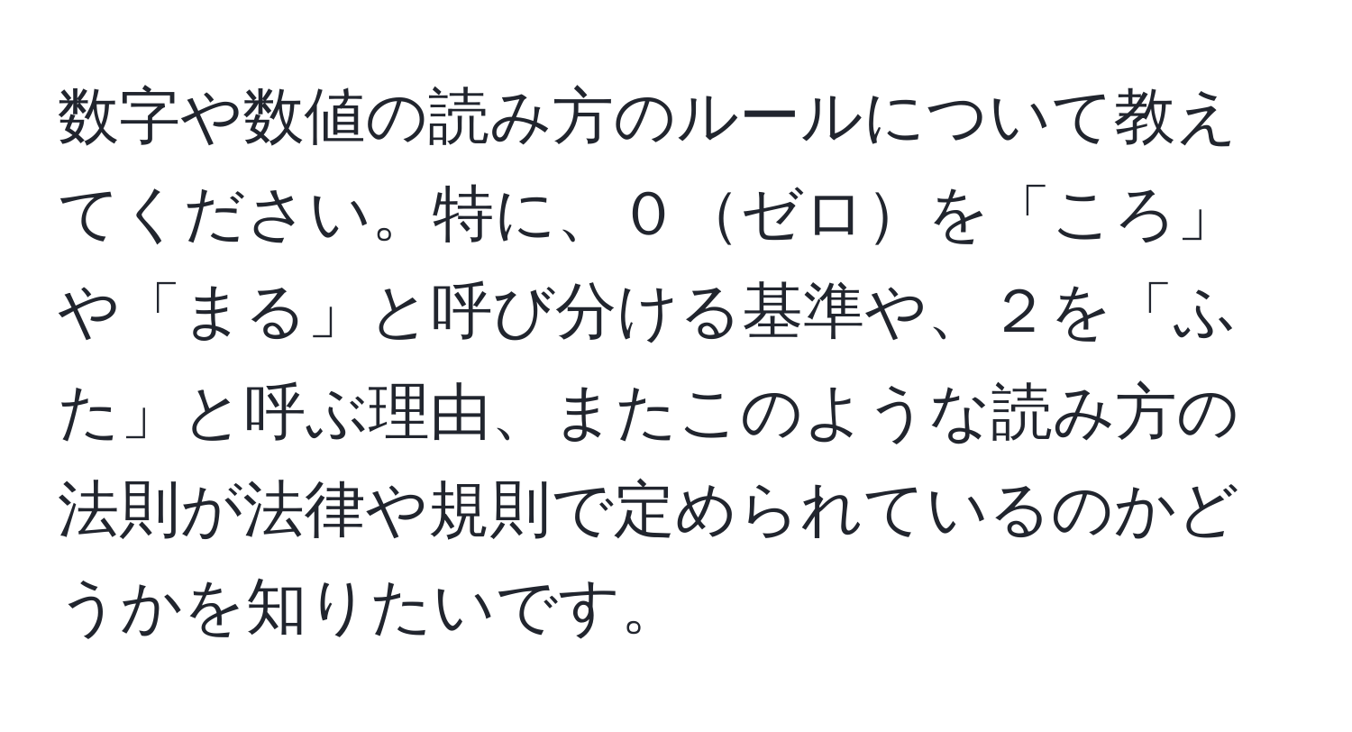 数字や数値の読み方のルールについて教えてください。特に、０ゼロを「ころ」や「まる」と呼び分ける基準や、２を「ふた」と呼ぶ理由、またこのような読み方の法則が法律や規則で定められているのかどうかを知りたいです。