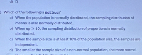 d) D
) Which of the following is not true?
a) When the population is normally distributed, the sampling distribution of
means is also normally distributed.
b) When np≥ 10 , the sampling distribution of proportions is normally 
distributed.
c) When the sample size is at least 10% of the population size, the samples are
independent.
d) The smaller the sample size of a non-normal population, the more normal