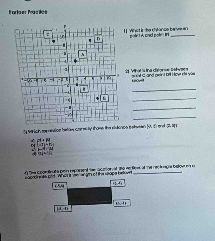 Partner Practice
1) What is the distance between
point A and point B9 _
2). What is the distance between
point C and point D? How do you
know?
_
_
_
_
3) Which expression below correctly shows the distance between (-7,5) and (2,5) D
o |7|+|5|
D |-7|+|5|
c |-7|>|5|
d |5|+|5|
4) The coordinate pairs represent the location of the vertices of the rectangle below on a
coordinate grid. What is the length of the shape below?
(-5,4)
(6,4)
(6,-1)
(-5,-1)