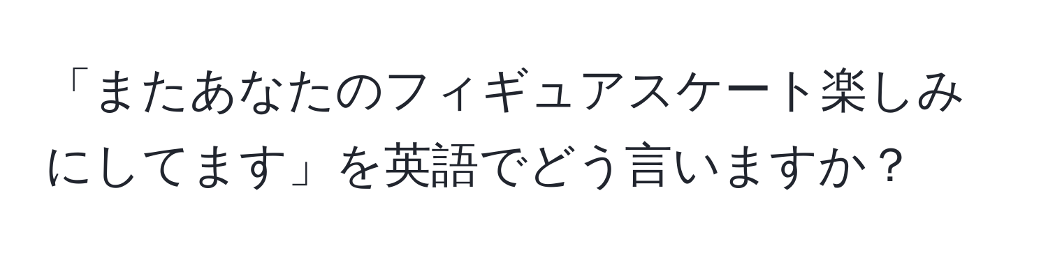 「またあなたのフィギュアスケート楽しみにしてます」を英語でどう言いますか？